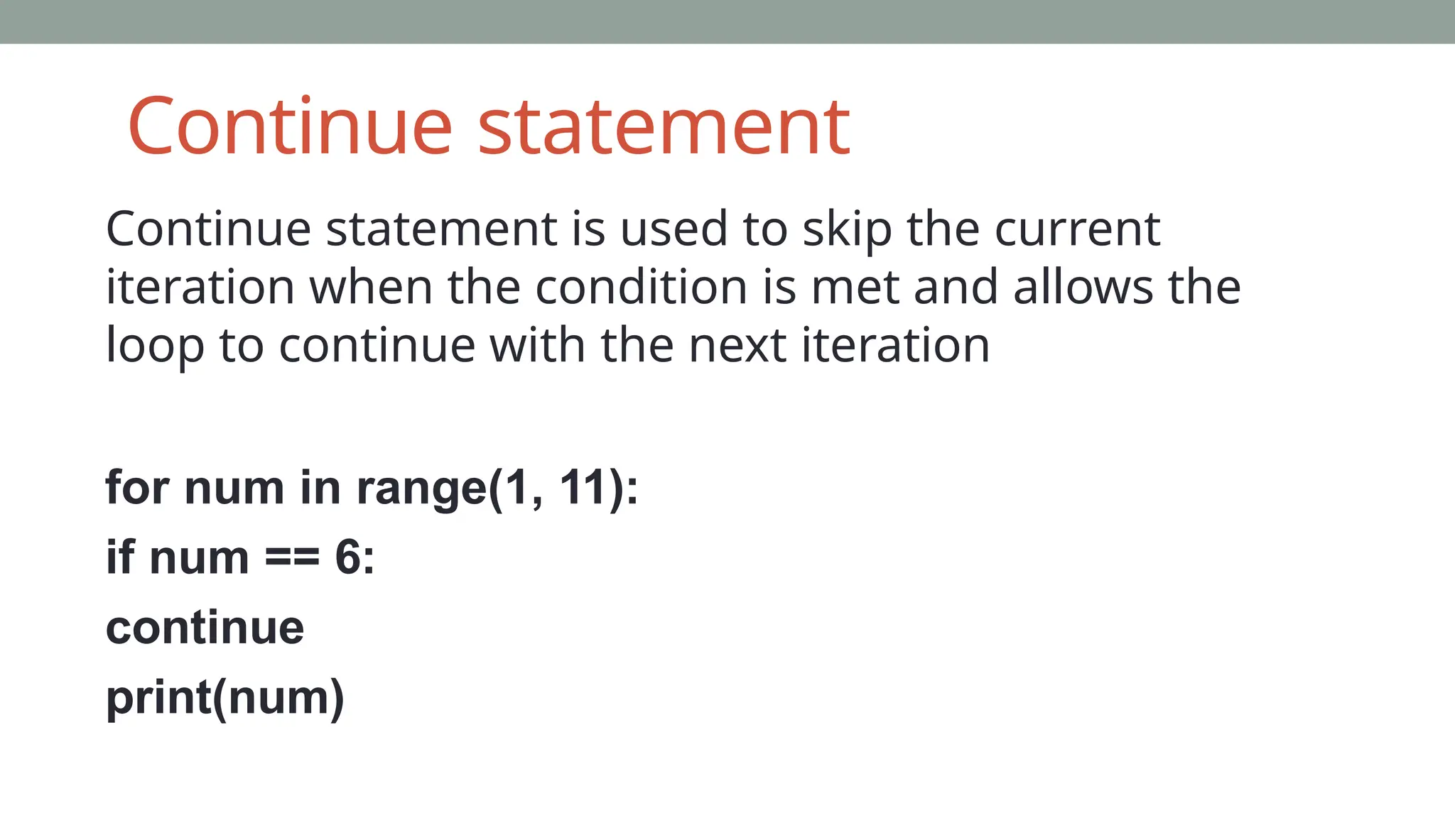 Continue statement
Continue statement is used to skip the current
iteration when the condition is met and allows the
loop to continue with the next iteration
for num in range(1, 11):
if num == 6:
continue
print(num)
 