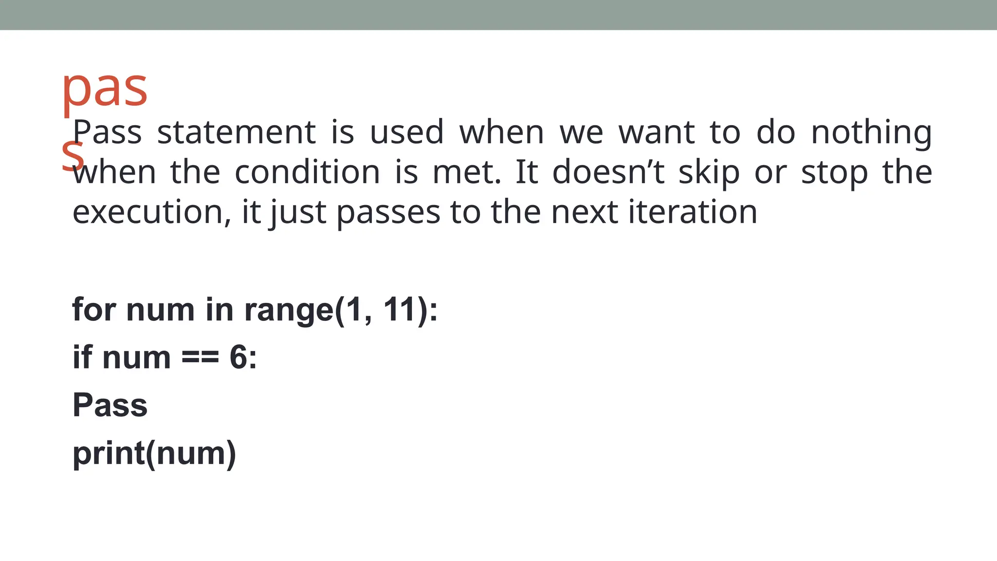 pas
s
Pass statement is used when we want to do nothing
when the condition is met. It doesn’t skip or stop the
execution, it just passes to the next iteration
for num in range(1, 11):
if num == 6:
Pass
print(num)
 