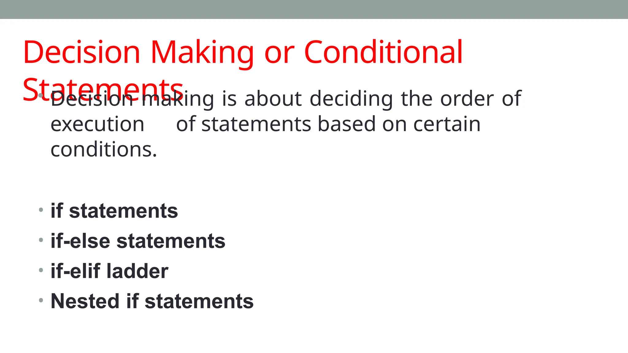 Decision Making or Conditional
Statements
• Decision making is about deciding the order of
execution of statements based on certain
conditions.
• if statements
• if-else statements
• if-elif ladder
• Nested if statements
 