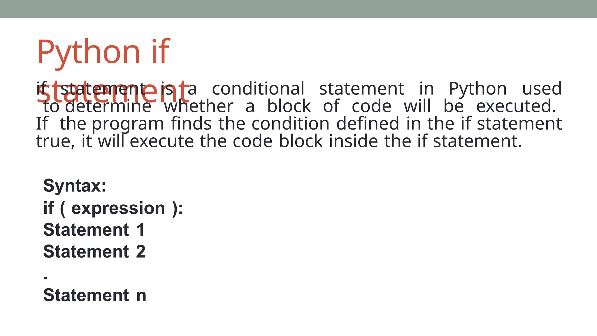 Python if
statement
if statement is a conditional statement in Python used
to determine whether a block of code will be executed.
If the program finds the condition defined in the if statement
true, it will execute the code block inside the if statement.
Syntax:
if ( expression ):
Statement 1
Statement 2
.
Statement n
 