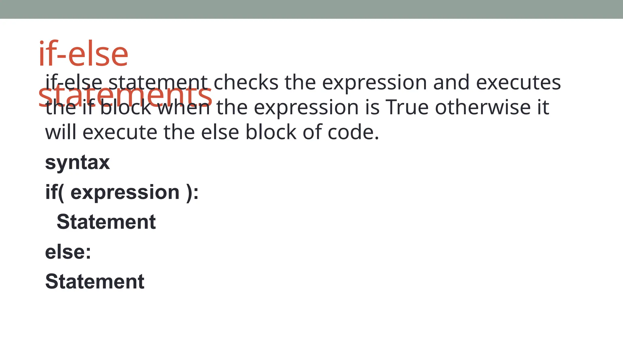 if-else
statements
if-else statement checks the expression and executes
the if block when the expression is True otherwise it
will execute the else block of code.
syntax
if( expression ):
Statement
else:
Statement
 