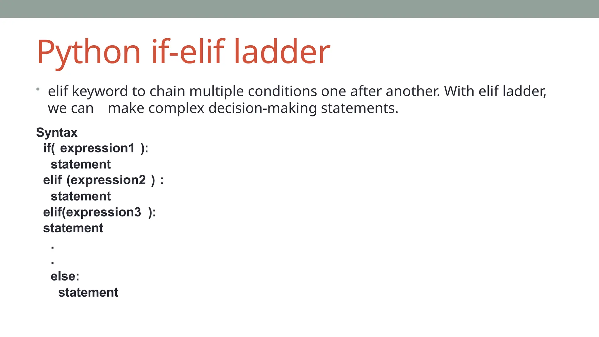 Python if-elif ladder
• elif keyword to chain multiple conditions one after another. With elif ladder,
we can make complex decision-making statements.
Syntax
if( expression1 ):
statement
elif (expression2 ) :
statement
elif(expression3 ):
statement
.
.
else:
statement
 