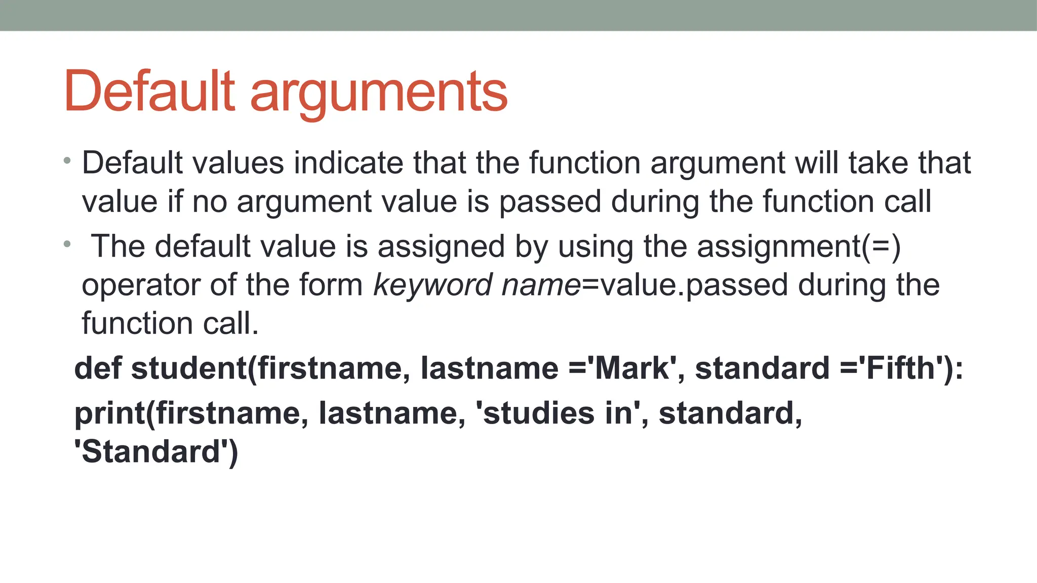 Default arguments
• Default values indicate that the function argument will take that
value if no argument value is passed during the function call
• The default value is assigned by using the assignment(=)
operator of the form keyword name=value.passed during the
function call.
def student(firstname, lastname ='Mark', standard ='Fifth'):
print(firstname, lastname, 'studies in', standard,
'Standard')
 