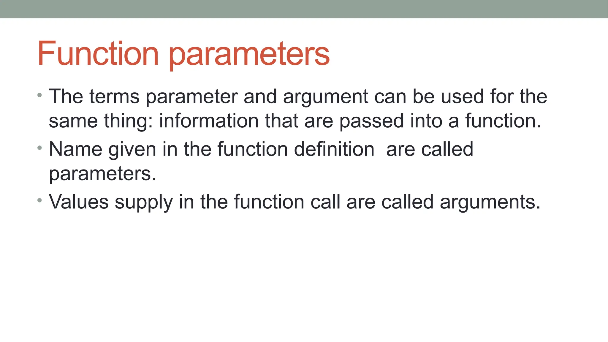Function parameters
• The terms parameter and argument can be used for the
same thing: information that are passed into a function.
• Name given in the function definition are called
parameters.
• Values supply in the function call are called arguments.
 