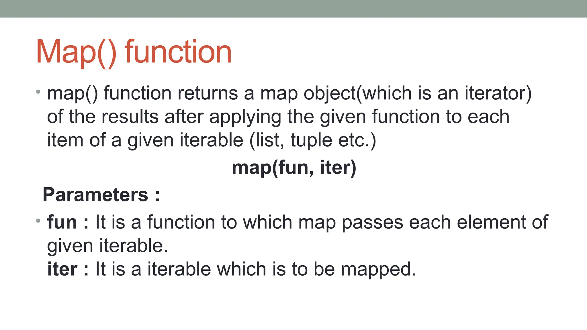 Map() function
• map() function returns a map object(which is an iterator)
of the results after applying the given function to each
item of a given iterable (list, tuple etc.)
map(fun, iter)
Parameters :
• fun : It is a function to which map passes each element of
given iterable.
iter : It is a iterable which is to be mapped.
 
