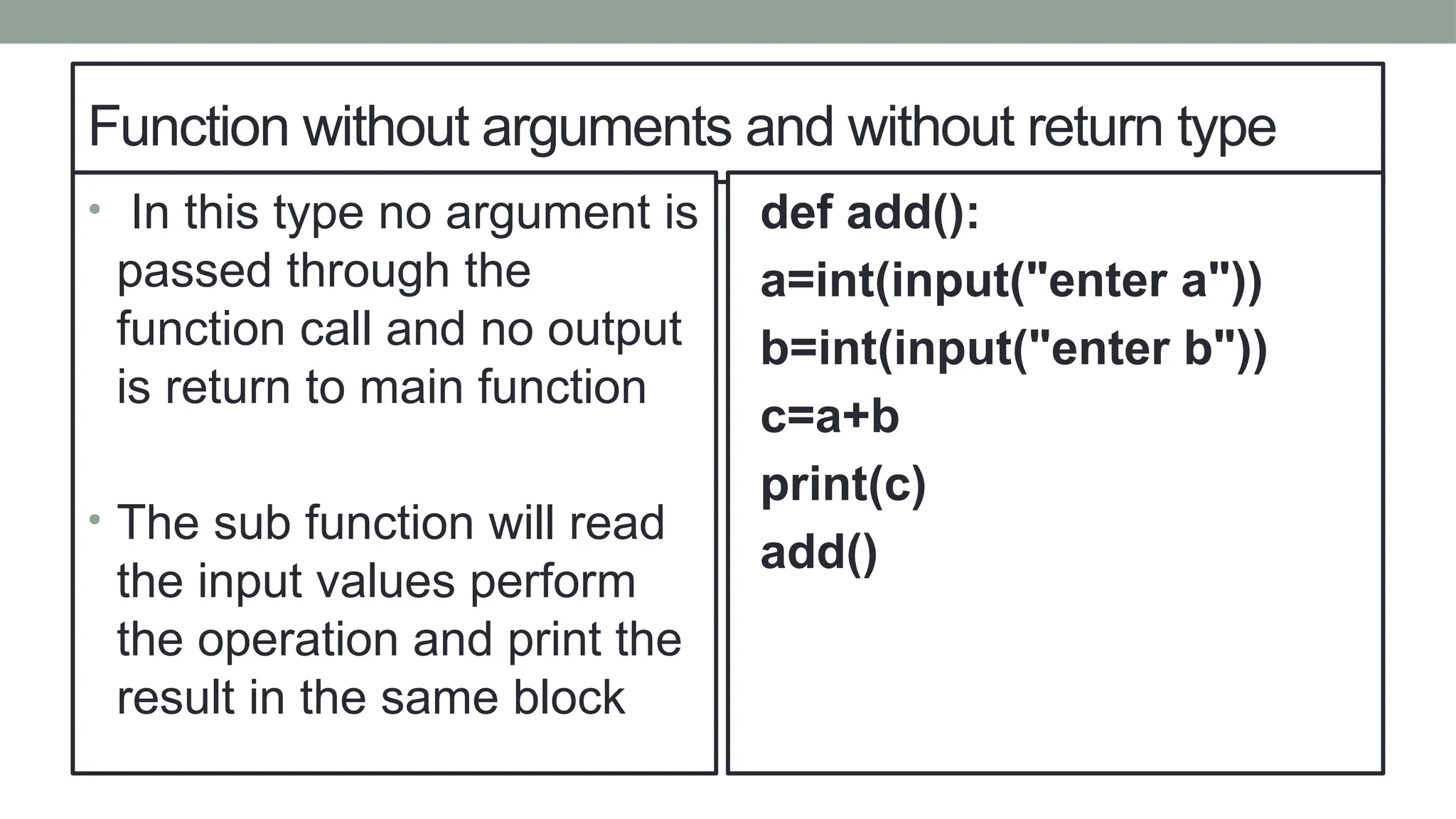 Function without arguments and without return type
• In this type no argument is
passed through the
function call and no output
is return to main function
• The sub function will read
the input values perform
the operation and print the
result in the same block
def add():
a=int(input("enter a"))
b=int(input("enter b"))
c=a+b
print(c)
add()
 