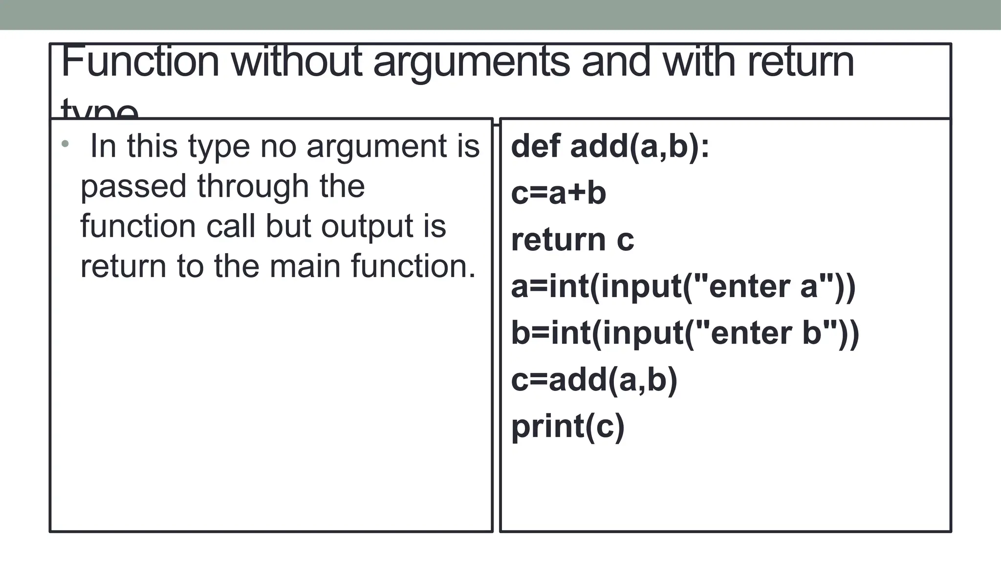 Function without arguments and with return
type
• In this type no argument is
passed through the
function call but output is
return to the main function.
def add(a,b):
c=a+b
return c
a=int(input("enter a"))
b=int(input("enter b"))
c=add(a,b)
print(c)
 