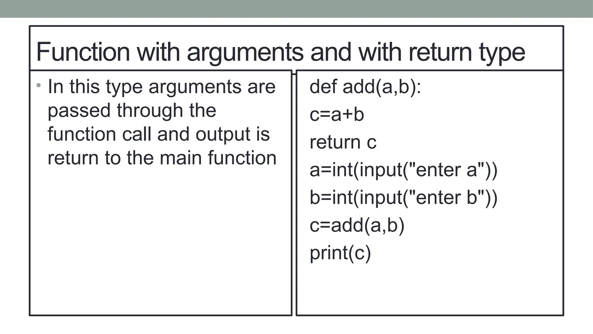 Function with arguments and with return type
• In this type arguments are
passed through the
function call and output is
return to the main function
def add(a,b):
c=a+b
return c
a=int(input("enter a"))
b=int(input("enter b"))
c=add(a,b)
print(c)
 
