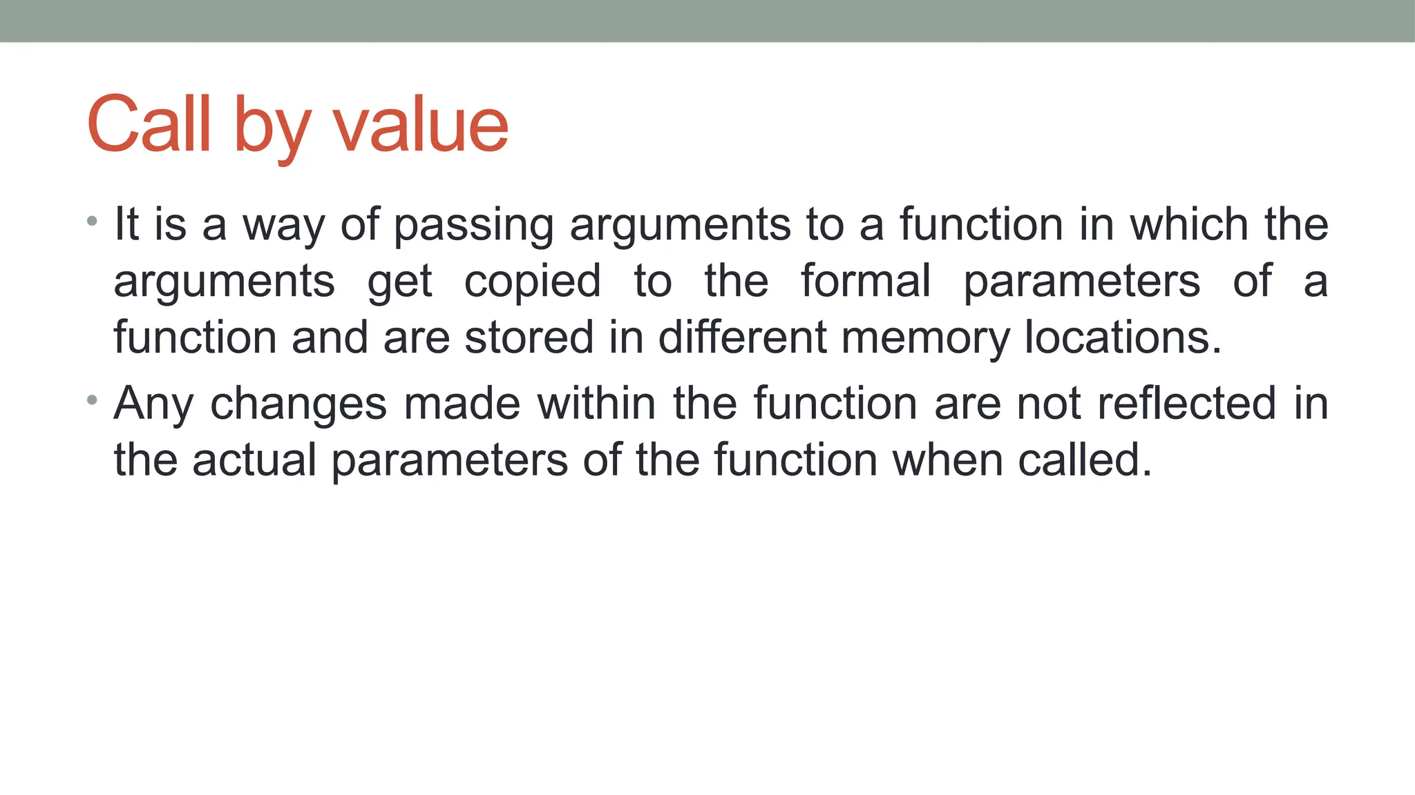 Call by value
• It is a way of passing arguments to a function in which the
arguments get copied to the formal parameters of a
function and are stored in different memory locations.
• Any changes made within the function are not reflected in
the actual parameters of the function when called.
 