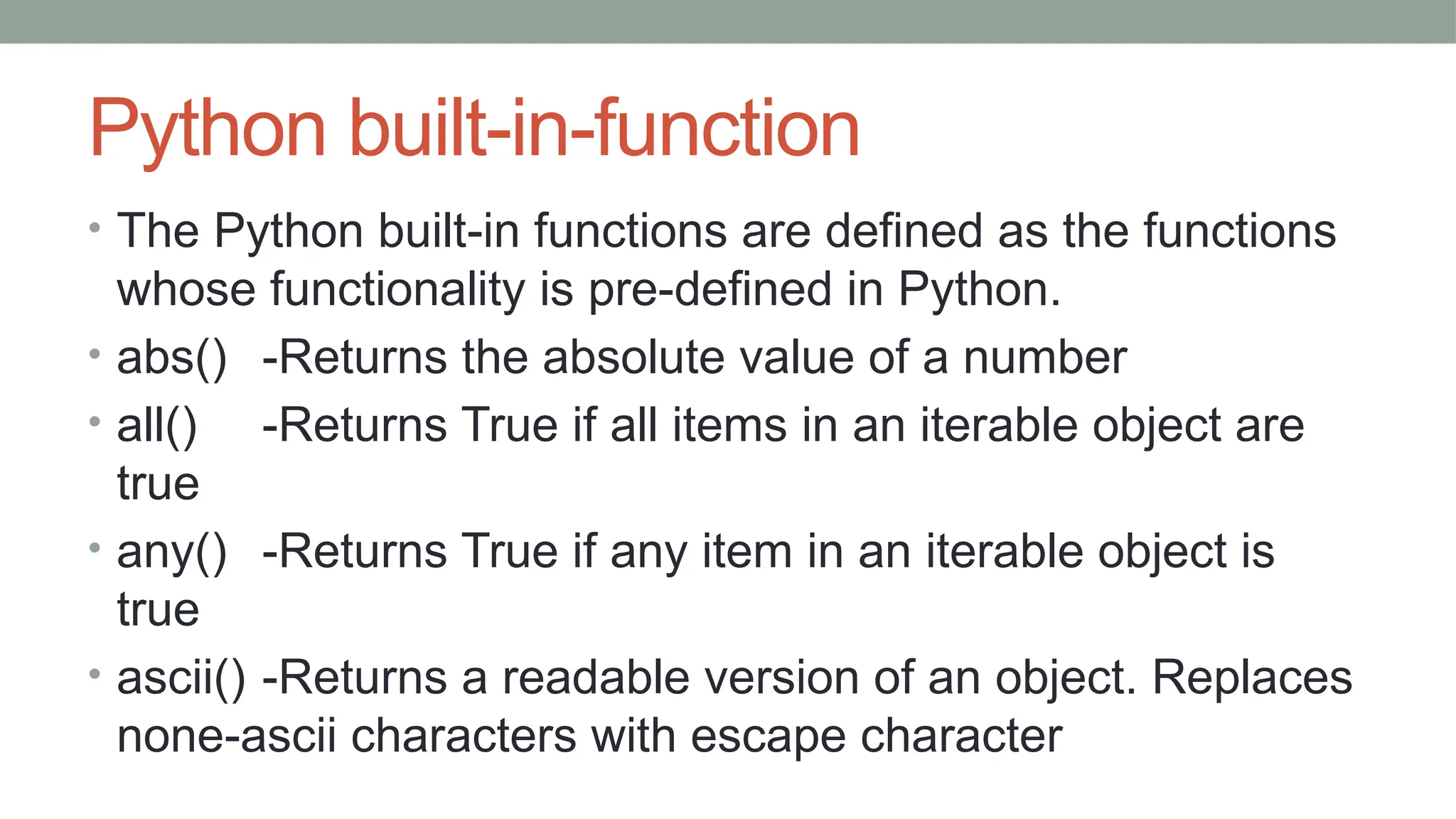 Python built-in-function
• The Python built-in functions are defined as the functions
whose functionality is pre-defined in Python.
• abs() -Returns the absolute value of a number
• all() -Returns True if all items in an iterable object are
true
• any() -Returns True if any item in an iterable object is
true
• ascii() -Returns a readable version of an object. Replaces
none-ascii characters with escape character
 