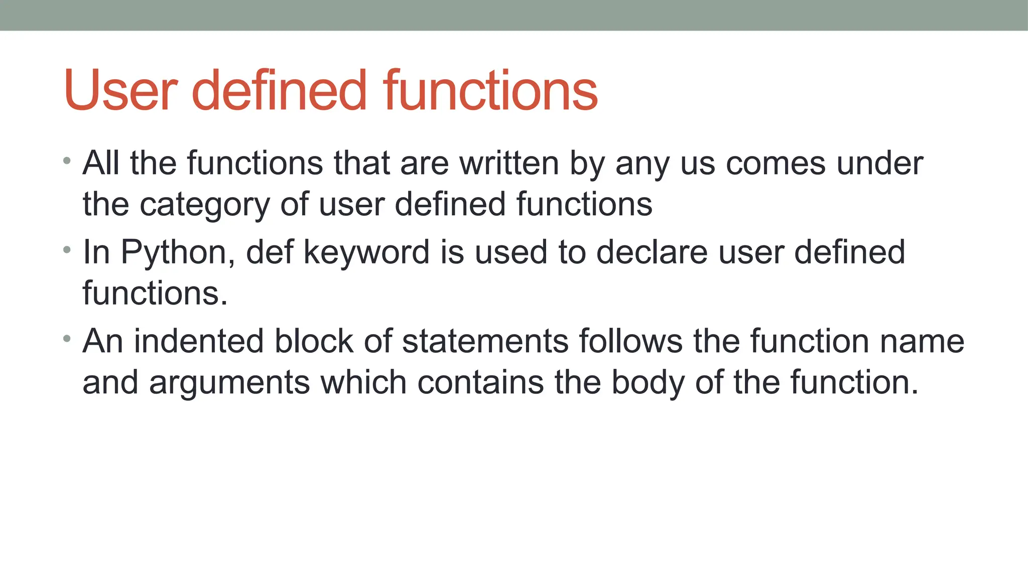User defined functions
• All the functions that are written by any us comes under
the category of user defined functions
• In Python, def keyword is used to declare user defined
functions.
• An indented block of statements follows the function name
and arguments which contains the body of the function.
 