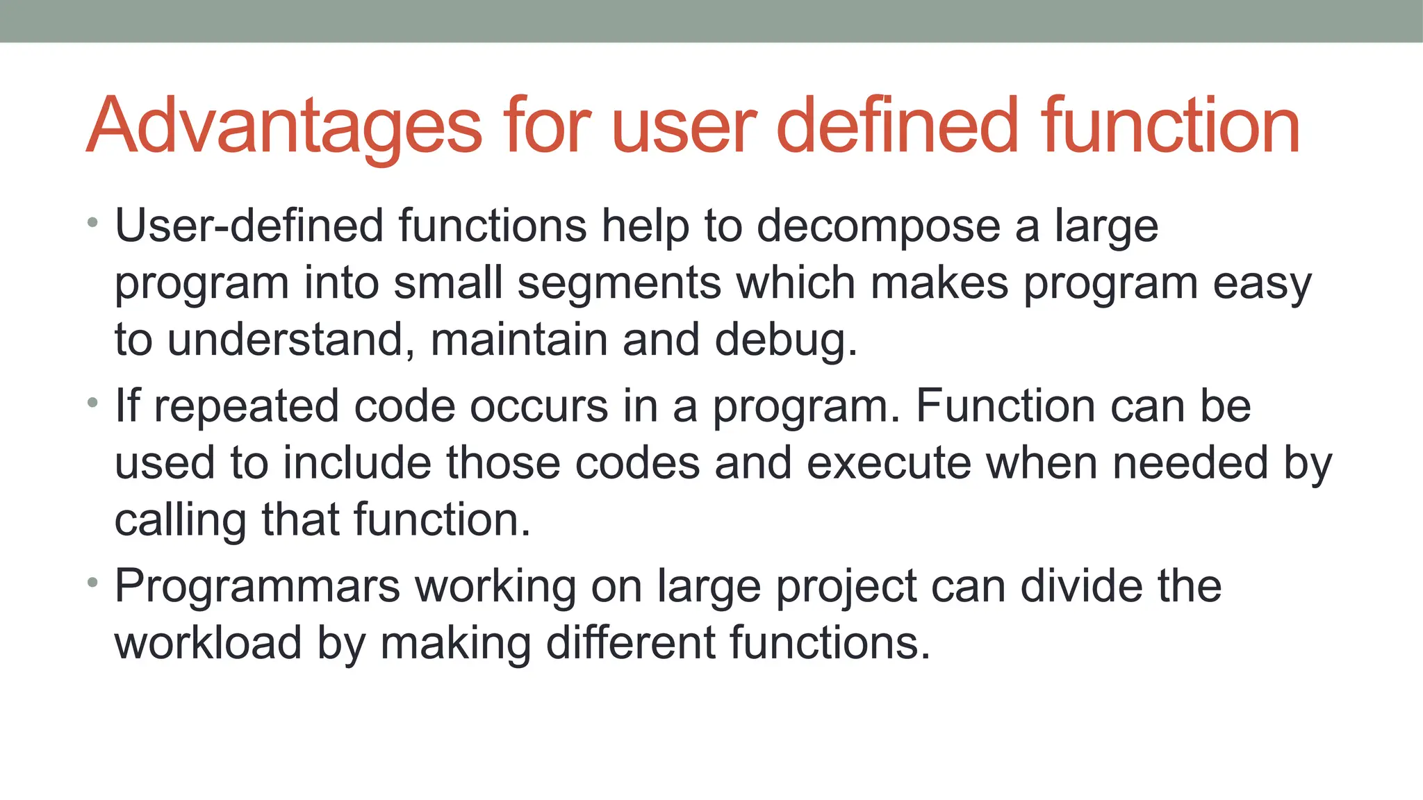 Advantages for user defined function
• User-defined functions help to decompose a large
program into small segments which makes program easy
to understand, maintain and debug.
• If repeated code occurs in a program. Function can be
used to include those codes and execute when needed by
calling that function.
• Programmars working on large project can divide the
workload by making different functions.
 