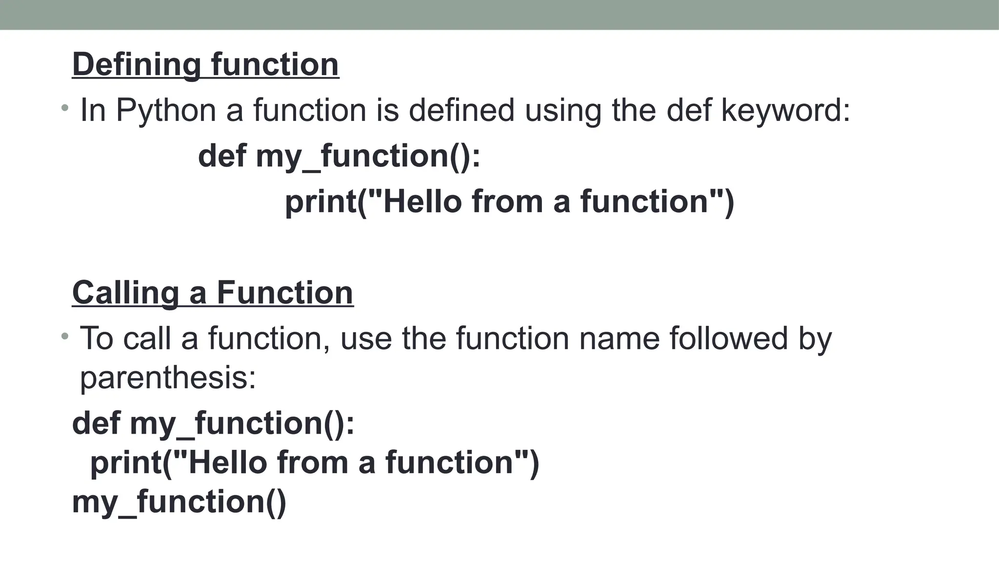 Defining function
• In Python a function is defined using the def keyword:
def my_function():
print("Hello from a function")
Calling a Function
• To call a function, use the function name followed by
parenthesis:
def my_function():
print("Hello from a function")
my_function()
 
