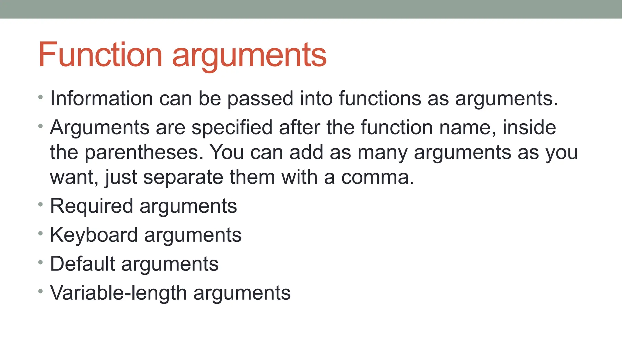 Function arguments
• Information can be passed into functions as arguments.
• Arguments are specified after the function name, inside
the parentheses. You can add as many arguments as you
want, just separate them with a comma.
• Required arguments
• Keyboard arguments
• Default arguments
• Variable-length arguments
 