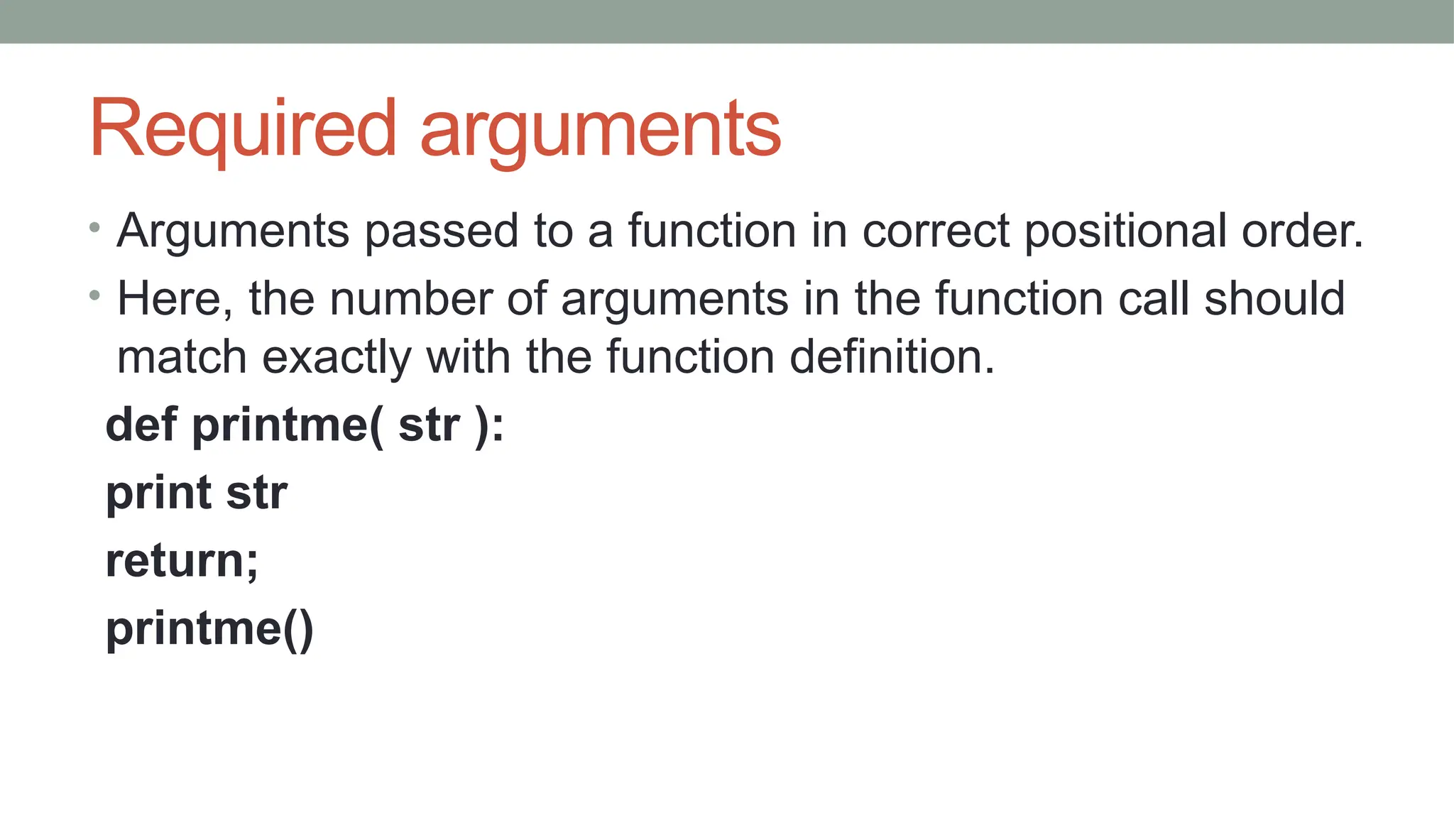 Required arguments
• Arguments passed to a function in correct positional order.
• Here, the number of arguments in the function call should
match exactly with the function definition.
def printme( str ):
print str
return;
printme()
 