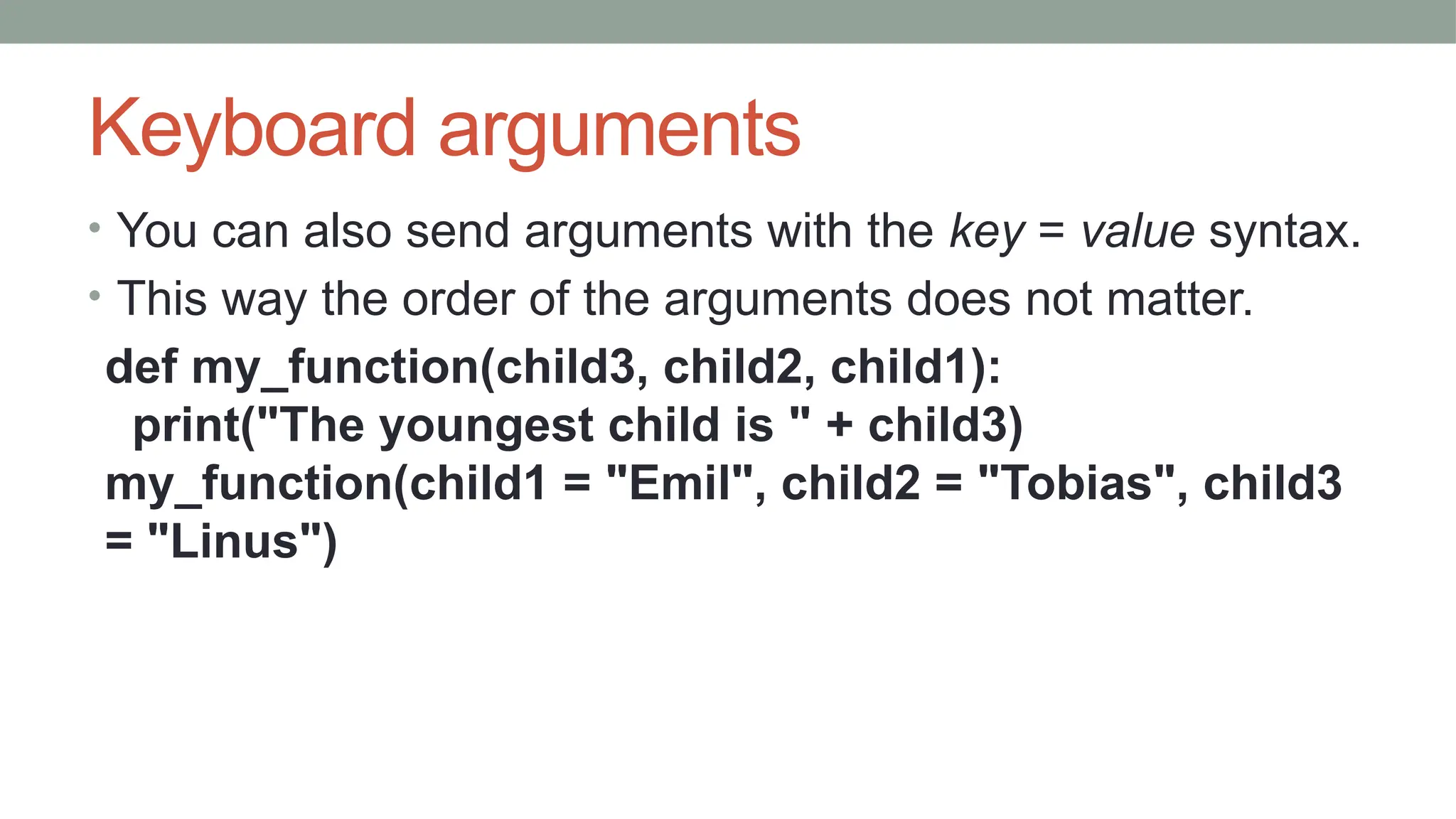Keyboard arguments
• You can also send arguments with the key = value syntax.
• This way the order of the arguments does not matter.
def my_function(child3, child2, child1):
print("The youngest child is " + child3)
my_function(child1 = "Emil", child2 = "Tobias", child3
= "Linus")
 