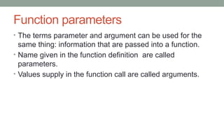 Function parameters
• The terms parameter and argument can be used for the
same thing: information that are passed into a function.
• Name given in the function definition are called
parameters.
• Values supply in the function call are called arguments.
 