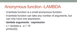 Anonymous function -LAMBDA
• A lambda function is a small anonymous function.
• A lambda function can take any number of arguments, but
can only have one expression.
• lambda arguments : expression
• x = lambda a : a + 10
print(x(5))
 