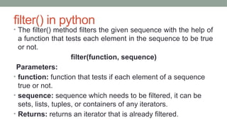filter() in python
• The filter() method filters the given sequence with the help of
a function that tests each element in the sequence to be true
or not.
filter(function, sequence)
Parameters:
• function: function that tests if each element of a sequence
true or not.
• sequence: sequence which needs to be filtered, it can be
sets, lists, tuples, or containers of any iterators.
• Returns: returns an iterator that is already filtered.
 