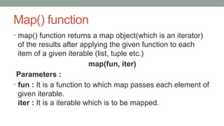 Map() function
• map() function returns a map object(which is an iterator)
of the results after applying the given function to each
item of a given iterable (list, tuple etc.)
map(fun, iter)
Parameters :
• fun : It is a function to which map passes each element of
given iterable.
iter : It is a iterable which is to be mapped.
 