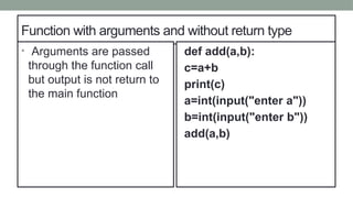 Function with arguments and without return type
• Arguments are passed
through the function call
but output is not return to
the main function
def add(a,b):
c=a+b
print(c)
a=int(input("enter a"))
b=int(input("enter b"))
add(a,b)
 