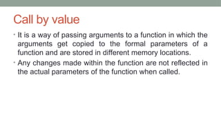 Call by value
• It is a way of passing arguments to a function in which the
arguments get copied to the formal parameters of a
function and are stored in different memory locations.
• Any changes made within the function are not reflected in
the actual parameters of the function when called.
 