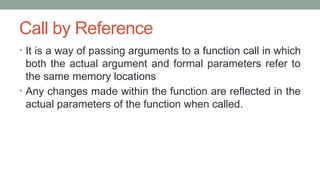 Call by Reference
• It is a way of passing arguments to a function call in which
both the actual argument and formal parameters refer to
the same memory locations
• Any changes made within the function are reflected in the
actual parameters of the function when called.
 