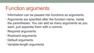 Function arguments
• Information can be passed into functions as arguments.
• Arguments are specified after the function name, inside
the parentheses. You can add as many arguments as you
want, just separate them with a comma.
• Required arguments
• Keyboard arguments
• Default arguments
• Variable-length arguments
 