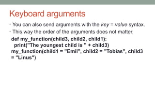 Keyboard arguments
• You can also send arguments with the key = value syntax.
• This way the order of the arguments does not matter.
def my_function(child3, child2, child1):
print("The youngest child is " + child3)
my_function(child1 = "Emil", child2 = "Tobias", child3
= "Linus")
 