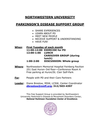 NORTHWESTERN UNIVERSITY

PARKINSON’S DISEASE SUPPORT GROUP

                  •   SHARE EXPERIENCES
                  •   LEARN ABOUT PD
                  •   MEET NEW PEOPLE
                  •   RECEIVE SUPPORT & UNDERSTANDING
                  •   HAVE FUN!

When:       First Tuesday of each month
            11:00-12:00 EXERCISE for PD
            12:00-1:00 LUNCH
                         CAREGIVER GROUP (during
                         lunch)
            1:00-2:00     DISCUSSION: Whole group

Where:      Northwestern Memorial Hospital Feinberg Pavilion
            251 East Huron–3rd floor—Conference Room A
            Free parking at Huron/St. Clair Self-Park

For:        People with PD and their Care Partners

Leader: Diane Breslow, MSW, LCSW, Center Coordinator
        dbreslow@nmff.org; 312/503-4397


            This free Support Group is provided by Northwestern
       University Parkinson’s Disease & Movement Disorders Center,
            National Parkinson Foundation Center of Excellence.
 