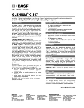 GLENIUM®
C 317
Head Office
Plaza GRI 10th
& 11th
Floor
Jl. HR Rasuna Said Blok X-2
No.1
Jakarta 12950
Tel.: (6221) 5262481, 5262505
Fax: (6221) 5262493, 5262515
Factories
Jl. Daan Mogot Km.14
Cengkareng,
Jakarta 11750
Tel.: (6221) 6190007
Fax: (6221) 6190741
Jl. Jababeka V Blok I-1
Cikarang Industrial Estate
Bekasi 17530
Tel.: (6221) 8934339
Fax: (6221) 8934342
Representative Offices
Grand Residence Office Park,
1st
Floor
Jl. Darmo Harapan Complex 1
Surabaya 60187
Tel.: (6231) 7326705
Fax: (6231) 7326730
Komp. Pertokoan Royal Sunggal
Jl. Gagak Hitam No. A-12
Ring Road – Sunggal
Medan, Sumatera Utara 20128
Tel.: (6261) 8447110
Fax: (6261) 8444072
Modified Polycarboxylate Ether High Range Water Reducing Admixture Primarily developed for
concrete industry where high early strength and durability are required
DESCRIPTION
GLENIUM C 317 is a new generation high range water
reducing admixture, based on chains of modified poly
carboxylic ether, primarily developed for concrete
industry where high strength and durability are required .
The ability to work with very low water/cement ratio
allows for the manufacture of high quality concrete.
GLENIUM C 317 is free of chloride is designed to meet
ASTM C 494 requirements for Type A and Type F and it
is also compatible with all cements meeting the ASTM
standards.
The new chemistry of GLENIUM C317
What differentiates from the traditional high range water
reducing is a new, unique mechanism of action that
greatly improves the effectiveness of cement dispersion.
GLENIUM C 317 has a different chemical structure from
the traditional high range water reducing. It consists of a
carboxylic ether polymer with long side chains. At the
beginning of the mixing process it initiates the same
electrostatic dispersion mechanism as the traditional
high range water reducing, but the side chains linked to
the polymer backbone generate a steric hindrance which
greatly stabilises the cement particles ability to separate
and disperse. With this process, flowable concrete with
greatly reduced water content is obtained. The
mechanism allows to obtain, compared to traditional high
range water reducing admixtures, considerably higher
early strengths and higher reduction of mixing water
content.
Compatibility
In order to optimise special requirements the use of the
following complementary additives is suggested:
• silica fume for high performance concrete (HPC) and
improve durability in chemical aggressive
environments;
• synthetic fibres to prevent cracks due to plastic
shrinkage;
• curing agent MASTERKURE against too quick
evaporation of mixing water
GLENIUM C317 is not compatible with all admixture of
RHEOBUILD series.
FIELDS OF APPLICATION
1. All type of concrete mixes in which high early
strengths are essential.
2. Precast concrete.
3. Self compacting concrete for Precast concrete
4. Insitu casting of structural elements.
FEATURES AND BENEFITS
• Rheoplastic concrete with the lowest water/cement
ratio;
• No segregation or bleeding;
• Low vibration time required even in case of high
reinforced concrete;
• Excellent surface finish
DISPENSING
GLENIUM C 317 is a ready-to-use admixture to be
added to the concrete mix as a separate component.
Optimal mixing water reduction is obtained if GLENIUM
C 317 is poured into the concrete mix right after the
addition of the mixing water. Avoid adding the admixture
to the dry aggregates.
DOSAGE
The normally recommended dosage rate is
approximately 0.6 – 2.0 litre per 100 kg of cement
material. Other dosages may be recommended in
special cases according to specific job site conditions.
PACKAGING
GLENIUM C 317 is available in 205 litre drums or in
bulk.
SHELF LIFE
GLENIUM C317 can be stored for 6 month if stored at
temperature above 0°C, in tightly sealed original drums.
For detailed Health, Safety and Environmental
recommendations, please consult and follow all
instructions in the product Material Safety Data Sheet.
ID-1-1-1-0607-GC317/03/10/05
PRECAUTIONS
 