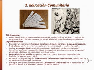 Objetivo general:
o Crear una cultura local que valore el saber ancestral y reflexión de los ancianos a través de un
programa extraescolar que promueva vínculos de afectos e intercambios intergeneracionales.
Objetivos específicos:
o Establecer un programa de formación en valores orientados por el bien común, para los padres
horticultores, que les permita desempeñar el rol de ancianos sabios en el medio escolar.
o Realizar actividades lúdicas (teatro) donde padres y apoderados (medieros de la huerta)
incentiven la reflexión en sabiduría védica y cosmovisión originaria, promoviendo la expresión y
creatividad artística de los escolares en su entorno social.
o Educar el uso de los sentidos para entrar en contacto con la Superalma, desarrollando la
intuición y el afecto a todos y a todo.
o Establecer un programa regular de exhibiciones artísticas escolares itinerantes, sobre la base de
los valores transmitidos por los ancianos.
o Participar en la producción comunitaria de Celebraciones Estacionales, con el intercambio de
productos artísticos, artesanales y servicios para estos eventos.
13
 