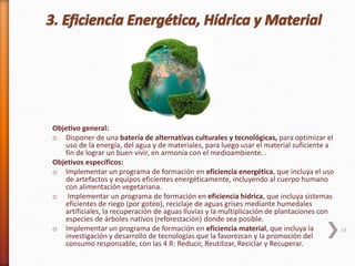 Objetivo general:
o Disponer de una batería de alternativas culturales y tecnológicas, para optimizar el
uso de la energía, del agua y de materiales, para luego usar el material suficiente a
fin de lograr un buen vivir, en armonía con el medioambiente. .
Objetivos específicos:
o Implementar un programa de formación en eficiencia energética, que incluya el uso
de artefactos y equipos eficientes energéticamente, incluyendo al cuerpo humano
con alimentación vegetariana.
o Implementar un programa de formación en eficiencia hídrica, que incluya sistemas
eficientes de riego (por goteo), reciclaje de aguas grises mediante humedales
artificiales, la recuperación de aguas lluvias y la multiplicación de plantaciones con
especies de árboles nativos (reforestación) donde sea posible.
o Implementar un programa de formación en eficiencia material, que incluya la
investigación y desarrollo de tecnologías que la favorezcan y la promoción del
consumo responsable, con las 4 R: Reducir, Reutilizar, Reciclar y Recuperar.
14
 