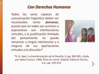 4
*K. O. Apel, La transformación de la filosofía, II, pp, 380-381, citado
por Adela Cortina. 1990. Ética sin moral. Madrid: Editorial Tecnos,
S.A., pp. 239-253.
Todos los seres capaces de
comunicación lingüística deben ser
reconocidos como personas,
puesto que en todas sus acciones y
expresiones son interlocutores
virtuales, y la justificación ilimitada
del pensamiento no puede
renunciar a ningún interlocutor y a
ninguna de sus aportaciones
virtuales a la discusión*
 