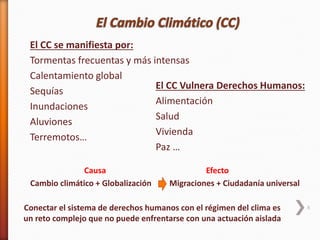 6
El CC Vulnera Derechos Humanos:
Alimentación
Salud
Vivienda
Paz …
El CC se manifiesta por:
Tormentas frecuentas y más intensas
Calentamiento global
Sequías
Inundaciones
Aluviones
Terremotos…
Conectar el sistema de derechos humanos con el régimen del clima es
un reto complejo que no puede enfrentarse con una actuación aislada
Causa Efecto
Cambio climático + Globalización Migraciones + Ciudadanía universal
 