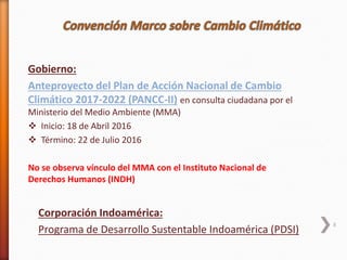 8
Gobierno:
Anteproyecto del Plan de Acción Nacional de Cambio
Climático 2017-2022 (PANCC-II) en consulta ciudadana por el
Ministerio del Medio Ambiente (MMA)
 Inicio: 18 de Abril 2016
 Término: 22 de Julio 2016
No se observa vínculo del MMA con el Instituto Nacional de
Derechos Humanos (INDH)
Corporación Indoamérica:
Programa de Desarrollo Sustentable Indoamérica (PDSI)
 