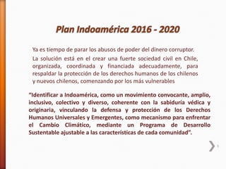 9
“Identificar a Indoamérica, como un movimiento convocante, amplio,
inclusivo, colectivo y diverso, coherente con la sabiduría védica y
originaria, vinculando la defensa y protección de los Derechos
Humanos Universales y Emergentes, como mecanismo para enfrentar
el Cambio Climático, mediante un Programa de Desarrollo
Sustentable ajustable a las características de cada comunidad”.
Ya es tiempo de parar los abusos de poder del dinero corruptor.
La solución está en el crear una fuerte sociedad civil en Chile,
organizada, coordinada y financiada adecuadamente, para
respaldar la protección de los derechos humanos de los chilenos
y nuevos chilenos, comenzando por los más vulnerables
 