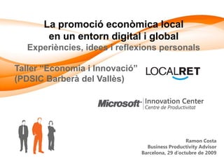 La promoció econòmica local
       en un entorn digital i global
  Experiències, idees i reflexions personals

Taller “Economia i Innovació”
(PDSIC Barberà del Vallès)




                                                   Ramon Costa
                                  Business Productivity Advisor
                                Barcelona, 29 d’octubre de 2009
 