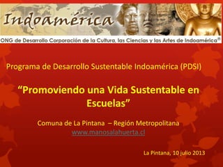 “Promoviendo una Vida Sustentable en
Escuelas”
Comuna de La Pintana – Región Metropolitana
www.manosalahuerta.cl
Programa de Desarrollo Sustentable Indoamérica (PDSI)
La Pintana, 10 julio 2013
 