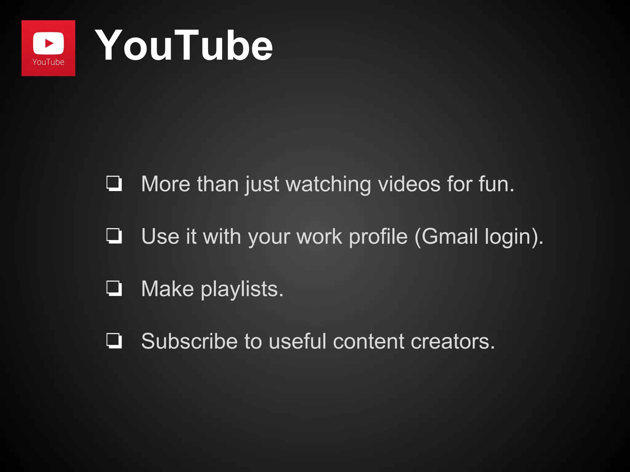 YouTube 
❏ More than just watching videos for fun. 
❏ Use it with your work profile (Gmail login). 
❏ Make playlists. 
❏ Subscribe to useful content creators. 
 