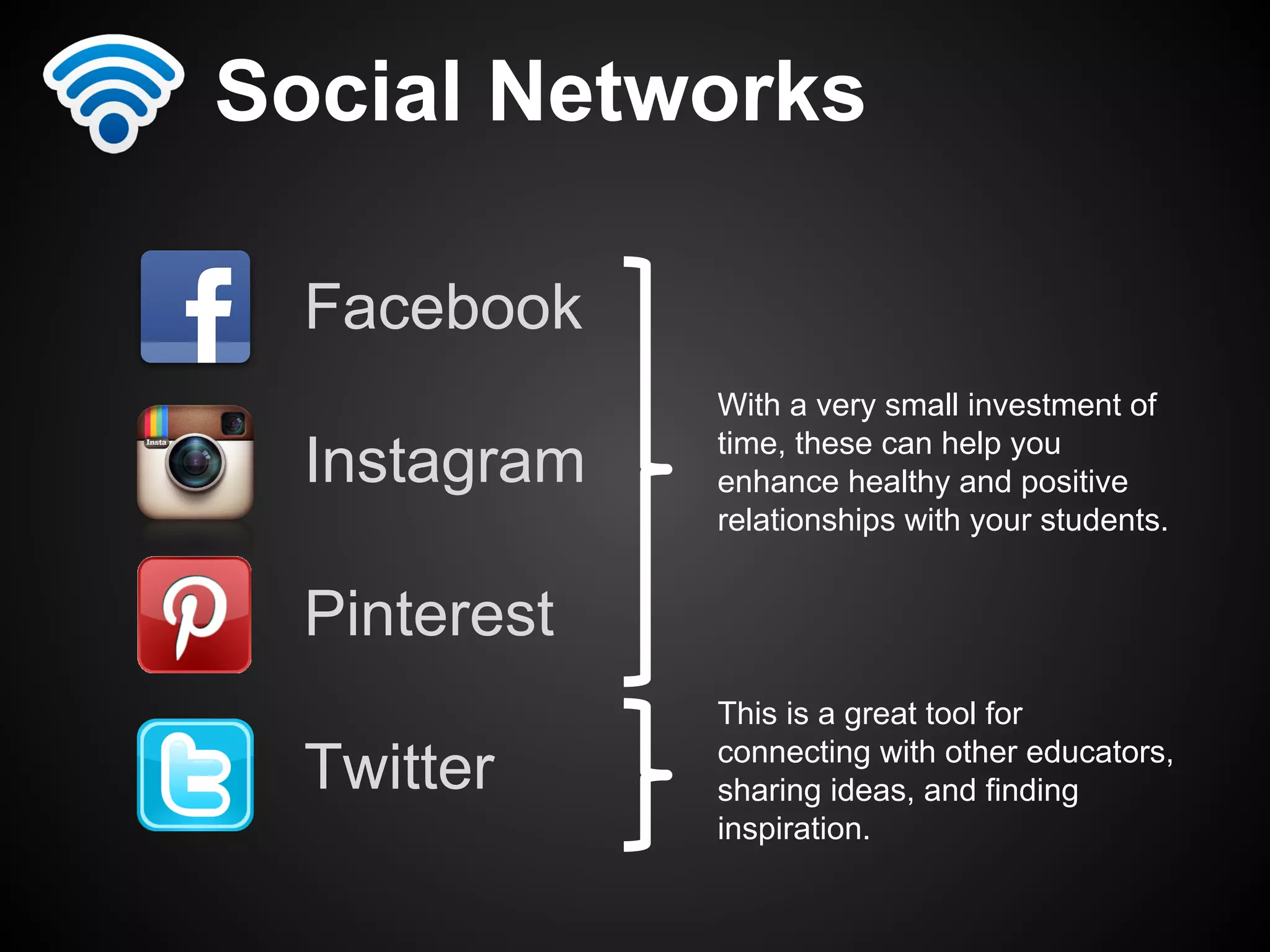 Social Networks 
Facebook 
Instagram 
Pinterest 
Twitter 
With a very small investment of 
time, these can help you 
enhance healthy and positive 
relationships with your students. 
This is a great tool for 
connecting with other educators, 
sharing ideas, and finding 
inspiration. 
 