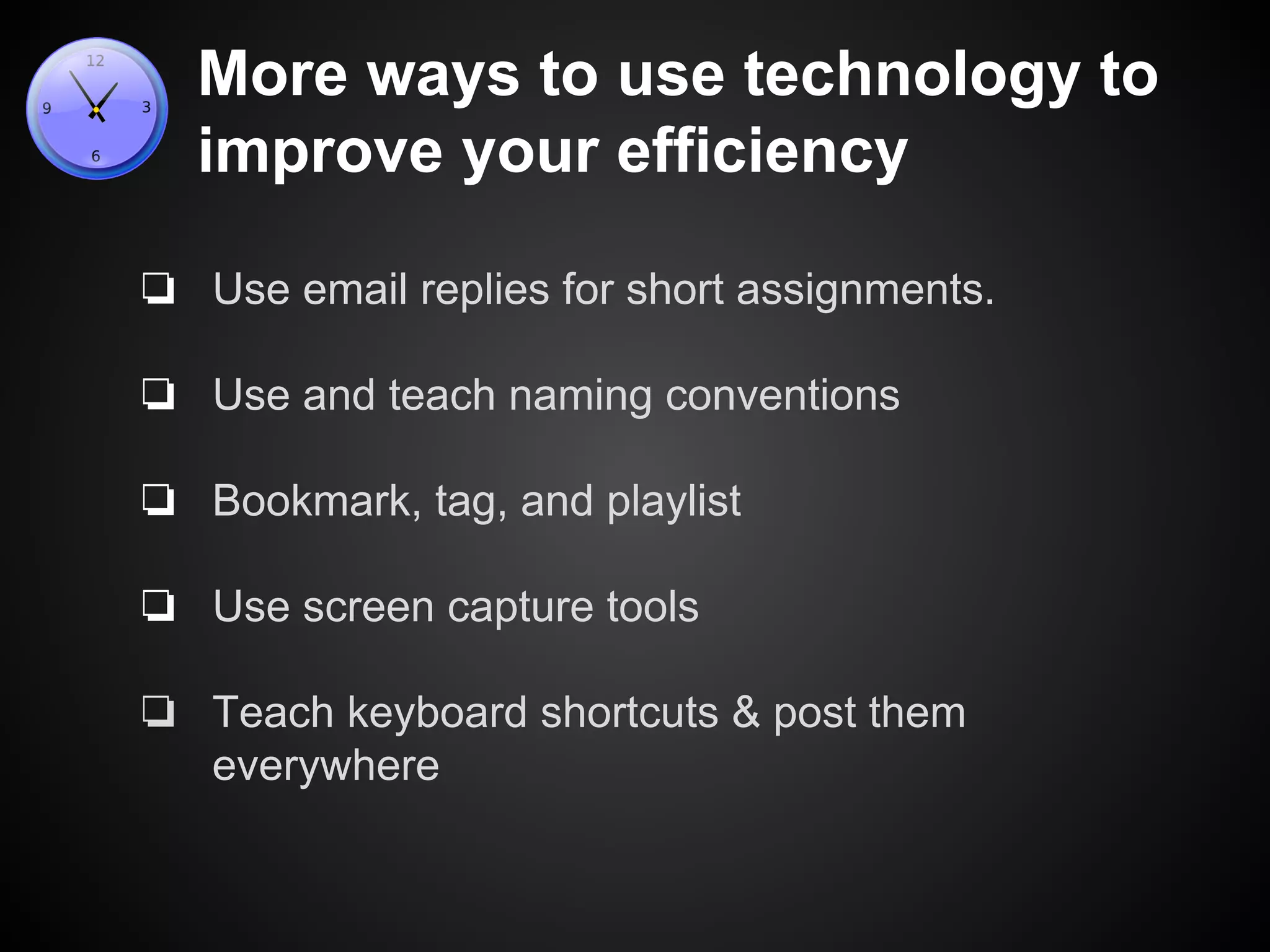 More ways to use technology to 
improve your efficiency 
❏ Use email replies for short assignments. 
❏ Use and teach naming conventions 
❏ Bookmark, tag, and playlist 
❏ Use screen capture tools 
❏ Teach keyboard shortcuts & post them 
everywhere 
 