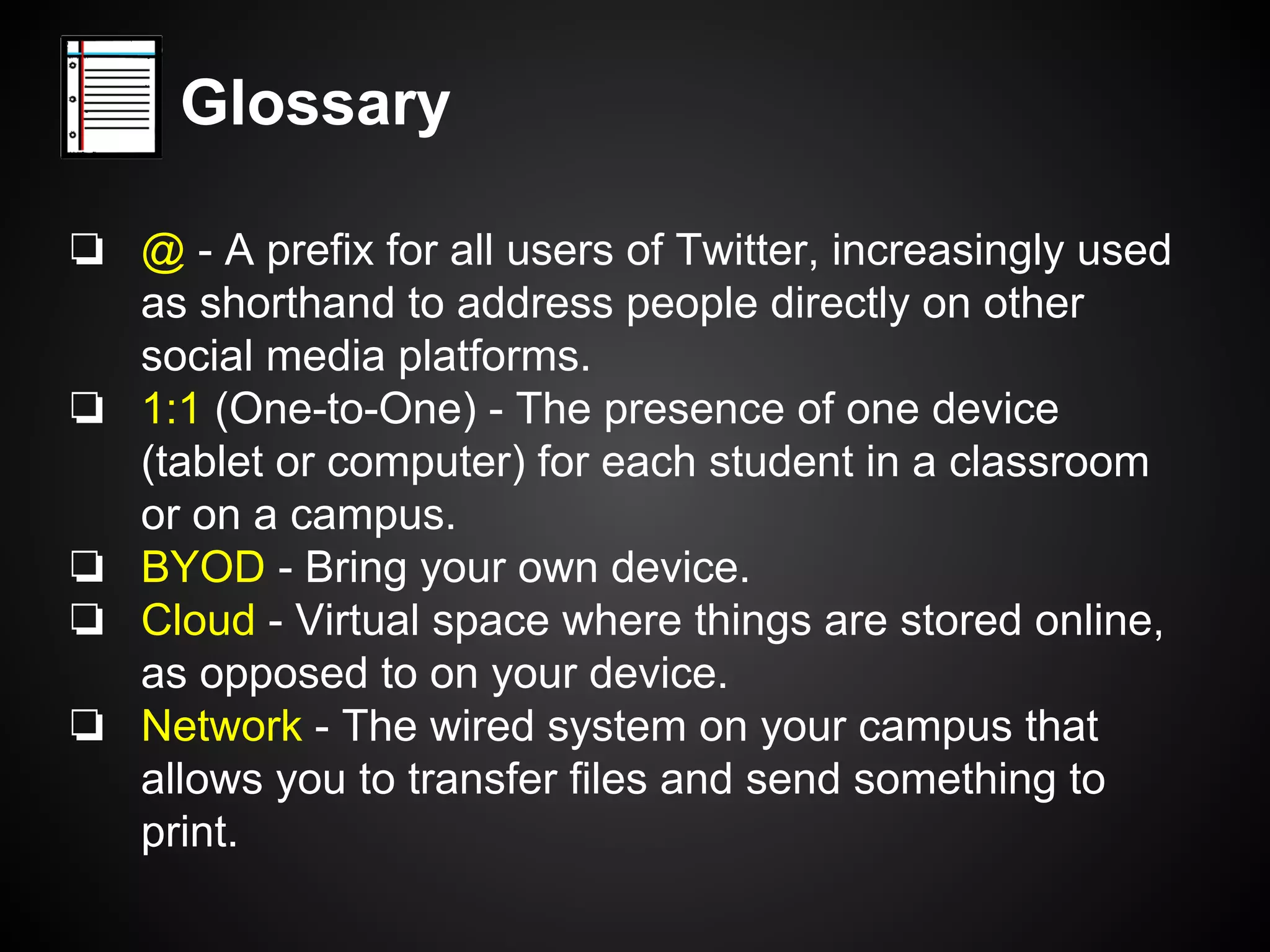 Glossary 
❏ @ - A prefix for all users of Twitter, increasingly used 
as shorthand to address people directly on other 
social media platforms. 
❏ 1:1 (One-to-One) - The presence of one device 
(tablet or computer) for each student in a classroom 
or on a campus. 
❏ BYOD - Bring your own device. 
❏ Cloud - Virtual space where things are stored online, 
as opposed to on your device. 
❏ Network - The wired system on your campus that 
allows you to transfer files and send something to 
print. 
 