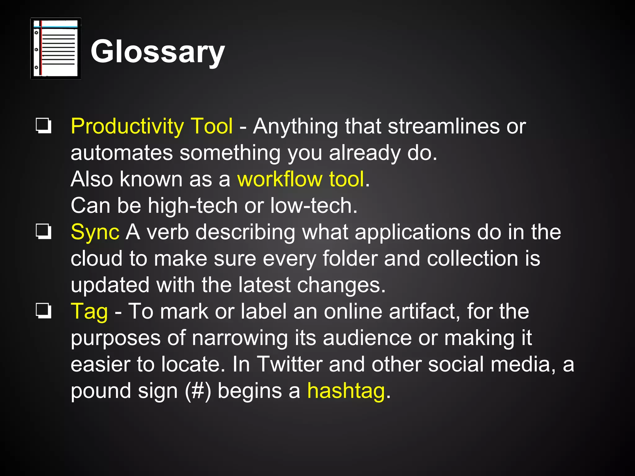 Glossary 
❏ Productivity Tool - Anything that streamlines or 
automates something you already do. 
Also known as a workflow tool. 
Can be high-tech or low-tech. 
❏ Sync A verb describing what applications do in the 
cloud to make sure every folder and collection is 
updated with the latest changes. 
❏ Tag - To mark or label an online artifact, for the 
purposes of narrowing its audience or making it 
easier to locate. In Twitter and other social media, a 
pound sign (#) begins a hashtag. 
 