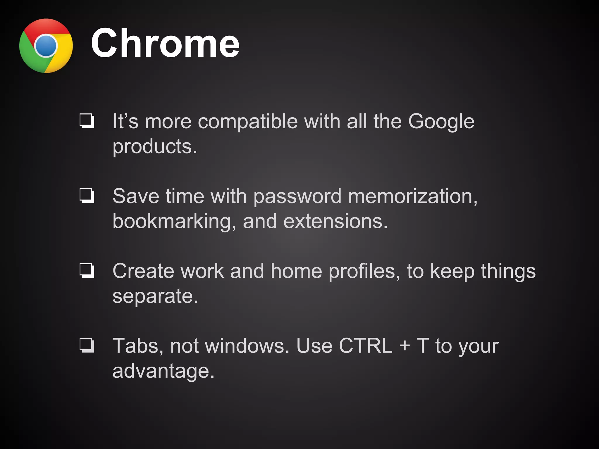 Chrome 
❏ It’s more compatible with all the Google 
products. 
❏ Save time with password memorization, 
bookmarking, and extensions. 
❏ Create work and home profiles, to keep things 
separate. 
❏ Tabs, not windows. Use CTRL + T to your 
advantage. 
 