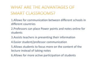 1.Allows for communication between different schools in
different countries
2.Professors can place Power points and notes online for
students
3.Assists teachers in presenting their information
4.Easier student/professor communication
5.Allows students to focus more on the content of the
lecture instead of taking notes
6.Allows for more active participation of students
 