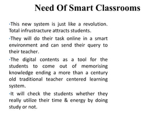 Need Of Smart Classrooms
•This new system is just like a revolution.
Total infrustracture attracts students.
•They will do their task online in a smart
environment and can send their query to
their teacher.
•The digital contents as a tool for the
students to come out of memorising
knowledge ending a more than a century
old traditional teacher centered learning
system.
•It will check the students whether they
really utilize their time & energy by doing
study or not.
 