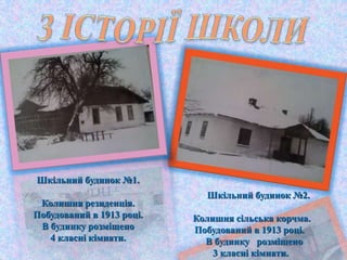 Шкільний будинок №1.
Колишня резиденція.
Побудований в 1913 році.
В будинку розміщено
4 класні кімнати.
Шкільний будинок №2.
Колишня сільська корчма.
Побудований в 1913 році.
В будинку розміщено
3 класні кімнати.
 
