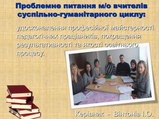 Проблемне питання м/о вчителів
суспільно-гуманітарного циклу:
удосконалення професійної майстерності
педагогічних працівників, покращення
результативності та якості освітнього
процесу.
Керівник - Вінтонів І.О.
 