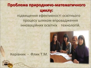 Проблема природничо-математичного
циклу:
підвищення ефективності освітнього
процесу шляхом впровадження
інноваційних освітніх технологій.
Керівник - Флик Т.М.
 
